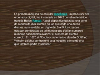 La primera máquina de calcular mecánica, un precursor del
ordenador digital, fue inventada en 1642 por el matemático
francés Balice Pascal. Aquel dispositivo utilizaba una serie
de ruedas de diez dientes en las que cada uno de los
dientes representaba un dígito del 0 al 9. Las ruedas
estaban conectadas de tal manera que podían sumarse
números haciéndolas avanzar el número de dientes
correcto. En 1670 el filósofo y matemático alemán Gottfried
Wilhelm Leibniz perfeccionó esta máquina e inventó una
que también podía multiplicar
 