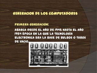 GENERACION DE LOS COMPUTADORES

Primera generación:
Abarca desde el año de 1945 hasta el año
1954 época en la que la tecnología
electrónica era la base de bulbos o tubos
de vacio.
 