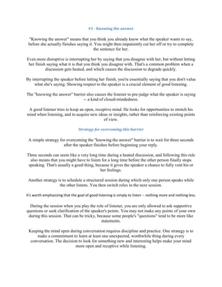 #1 - Knowing the answer
"Knowing the answer" means that you think you already know what the speaker wants to say,
before she actually finishes saying it. You might then impatiently cut her off or try to complete
the sentence for her.
Even more disruptive is interrupting her by saying that you disagree with her, but without letting
her finish saying what it is that you think you disagree with. That's a common problem when a
discussion gets heated, and which causes the discussion to degrade quickly.
By interrupting the speaker before letting her finish, you're essentially saying that you don't value
what she's saying. Showing respect to the speaker is a crucial element of good listening.
The "knowing the answer" barrier also causes the listener to pre-judge what the speaker is saying
-- a kind of closed-mindedness.
A good listener tries to keep an open, receptive mind. He looks for opportunities to stretch his
mind when listening, and to acquire new ideas or insights, rather than reinforcing existing points
of view.
Strategy for overcoming this barrier
A simple strategy for overcoming the "knowing the answer" barrier is to wait for three seconds
after the speaker finishes before beginning your reply.
Three seconds can seem like a very long time during a heated discussion, and following this rule
also means that you might have to listen for a long time before the other person finally stops
speaking. That's usually a good thing, because it gives the speaker a chance to fully vent his or
her feelings.
Another strategy is to schedule a structured session during which only one person speaks while
the other listens. You then switch roles in the next session.
It's worth emphasizing that the goal of good listening is simply to listen -- nothing more and nothing less.
During the session when you play the role of listener, you are only allowed to ask supportive
questions or seek clarification of the speaker's points. You may not make any points of your own
during this session. That can be tricky, because some people's "questions" tend to be more like
statements.
Keeping the mind open during conversation requires discipline and practice. One strategy is to
make a commitment to learn at least one unexpected, worthwhile thing during every
conversation. The decision to look for something new and interesting helps make your mind
more open and receptive while listening.
 