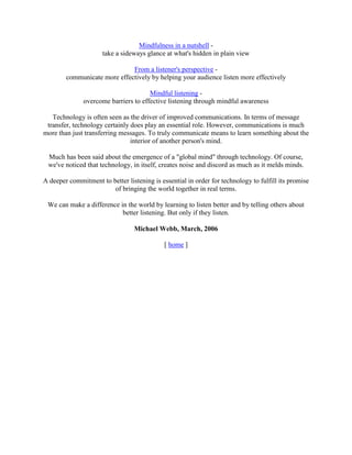 Mindfulness in a nutshell -
take a sideways glance at what's hidden in plain view
From a listener's perspective -
communicate more effectively by helping your audience listen more effectively
Mindful listening -
overcome barriers to effective listening through mindful awareness
Technology is often seen as the driver of improved communications. In terms of message
transfer, technology certainly does play an essential role. However, communications is much
more than just transferring messages. To truly communicate means to learn something about the
interior of another person's mind.
Much has been said about the emergence of a "global mind" through technology. Of course,
we've noticed that technology, in itself, creates noise and discord as much as it melds minds.
A deeper commitment to better listening is essential in order for technology to fulfill its promise
of bringing the world together in real terms.
We can make a difference in the world by learning to listen better and by telling others about
better listening. But only if they listen.
Michael Webb, March, 2006
[ home ]
 