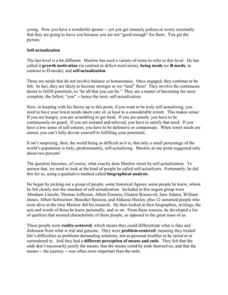 young. Now you have a wonderful spouse -- yet you get insanely jealous or worry constantly
that they are going to leave you because you are not “good enough” for them. You get the
picture.
Self-actualization
The last level is a bit different. Maslow has used a variety of terms to refer to this level: He has
called it growth motivation (in contrast to deficit motivation), being needs (or B-needs, in
contrast to D-needs), and self-actualization.
These are needs that do not involve balance or homeostasis. Once engaged, they continue to be
felt. In fact, they are likely to become stronger as we “feed” them! They involve the continuous
desire to fulfill potentials, to “be all that you can be.” They are a matter of becoming the most
complete, the fullest, “you” -- hence the term, self-actualization.
Now, in keeping with his theory up to this point, if you want to be truly self-actualizing, you
need to have your lower needs taken care of, at least to a considerable extent. This makes sense:
If you are hungry, you are scrambling to get food; If you are unsafe, you have to be
continuously on guard; If you are isolated and unloved, you have to satisfy that need; If you
have a low sense of self-esteem, you have to be defensive or compensate. When lower needs are
unmet, you can’t fully devote yourself to fulfilling your potentials.
It isn’t surprising, then, the world being as difficult as it is, that only a small percentage of the
world’s population is truly, predominantly, self-actualizing. Maslow at one point suggested only
about two percent!
The question becomes, of course, what exactly does Maslow mean by self-actualization. To
answer that, we need to look at the kind of people he called self-actualizers. Fortunately, he did
this for us, using a qualitative method called biographical analysis.
He began by picking out a group of people, some historical figures, some people he knew, whom
he felt clearly met the standard of self-actualization. Included in this august group were
Abraham Lincoln, Thomas Jefferson, Albert Einstein, Eleanor Roosevelt, Jane Adams, William
James, Albert Schweitzer, Benedict Spinoza, and Alduous Huxley, plus 12 unnamed people who
were alive at the time Maslow did his research. He then looked at their biographies, writings, the
acts and words of those he knew personally, and so on. From these sources, he developed a list
of qualities that seemed characteristic of these people, as opposed to the great mass of us.
These people were reality-centered, which means they could differentiate what is fake and
dishonest from what is real and genuine. They were problem-centered, meaning they treated
life’s difficulties as problems demanding solutions, not as personal troubles to be railed at or
surrendered to. And they had a different perception of means and ends. They felt that the
ends don’t necessarily justify the means, that the means could be ends themselves, and that the
means -- the journey -- was often more important than the ends.
 