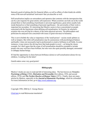 famously good at looking after his financial affairs, as well as affairs of other kinds) do exhibit
some of the non-self-actualised 'motivators' that you describe so well.
Self-actualisation implies an outwardness and openness that contrasts with the introspection that
can be a pre-requisite for great artistic self-expression. Where scientists can look out at the world
around them to find something of profound or universal significance, great artists usually look
inside themselves to find something of personal significance - the universality of their work is
important but secondary. It's interesting that Maslow seems to have concentrated on people
concerned with the big-picture when defining self-actualisation. In Einstein, he selected a
scientist who was striving for a theory of the entire physical universe. The philosophers and
politicians he analysed were concerned with issues of great relevance to humanity.
This is not to belittle the value or importance of the 'small-picture' - society needs splitters as
well as lumpers. But while self-actualisation may be synonymous with psychological balance
and health, it does not necessarily lead to professional or creative brilliance in all fields. In some
instances, it may remove the driving force that leads people to excel -- art being the classic
example. So I don't agree that the scope of self-actualisation should be extended to include
people who may well have been brilliant, but who were also quite possibly damaged, unrounded
or unhappy human beings.
If I had the opportunity to chose between brilliance (alone) or self-actualisation (alone) for my
children, I would go for the latter!
Gareth makes some very good points!
Bibliography
Maslow’s books are easy to read and full of interesting ideas. The best known are Toward a
Psychology of Being (1968), Motivation and Personality (first edition, 1954, and second
edition, 1970), and The Further Reaches of Human Nature (1971). Finally, there are many
articles by Maslow, especially in the Journal of Humanistic Psychology, which he cofounded.
For more information on-line, go to http://www.nidusnet.org.
Copyright 1998, 2006 by C. George Boeree
Click here to read Belorussian translation!
 