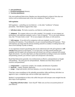d. past punishment.
e. promised punishment (threats).
d. vicarious punishment.
Like most traditional behaviorists, Bandura says that punishment in whatever form does not
work as well as reinforcement and, in fact, has a tendency to “backfire” on us.
Self-regulation
Self-regulation -- controlling our own behavior -- is the other “workhorse” of human
personality. Here Bandura suggests three steps:
1. Self-observation. We look at ourselves, our behavior, and keep tabs on it.
2. Judgment. We compare what we see with a standard. For example, we can compare our
performance with traditional standards, such as “rules of etiquette.” Or we can create arbitrary
ones, like “I’ll read a book a week.” Or we can compete with others, or with ourselves.
3. Self-response. If you did well in comparison with your standard, you give yourself
rewarding self-responses. If you did poorly, you give yourself punishing self-responses. These
self-responses can range from the obvious (treating yourself to a sundae or working late) to the
more covert (feelings of pride or shame).
A very important concept in psychology that can be understood well with self-regulation is self-
concept (better known as self-esteem). If, over the years, you find yourself meeting your
standards and life loaded with self-praise and self-reward, you will have a pleasant self-concept
(high self-esteem). If, on the other hand, you find yourself forever failing to meet your standards
and punishing yourself, you will have a poor self-concept (low self-esteem).
Recall that behaviorists generally view reinforcement as effective, and punishment as fraught
with problems. The same goes for self-punishment. Bandura sees three likely results of
excessive self-punishment:
a. compensation -- a superiority complex, for example, and delusions of grandeur.
b. inactivity -- apathy, boredom, depression.
c. escape -- drugs and alcohol, television fantasies, or even the ultimate escape, suicide.
These have some resemblance to the unhealthy personalities Adler and Horney talk about: an
aggressive type, a compliant type, and an avoidant type respectively.
Bandura’s recommendations to those who suffer from poor self-concepts come straight from the
three steps of self-regulation:
1. Regarding self-observation -- know thyself! Make sure you have an accurate picture of
your behavior.
 