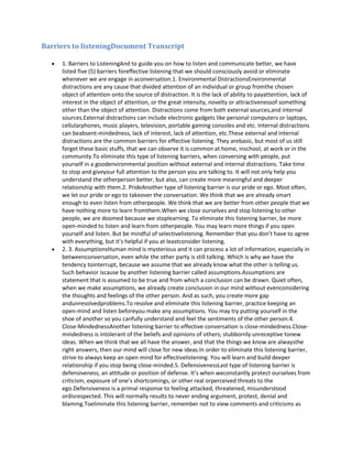 Barriers to listeningDocument Transcript
1. Barriers to ListeningAnd to guide you on how to listen and communicate better, we have
listed five (5) barriers foreffective listening that we should consciously avoid or eliminate
whenever we are engage in aconversation.1. Environmental DistractionsEnvironmental
distractions are any cause that divided attention of an individual or group fromthe chosen
object of attention onto the source of distraction. It is the lack of ability to payattention, lack of
interest in the object of attention, or the great intensity, novelty or attractivenessof something
other than the object of attention. Distractions come from both external sources,and internal
sources.External distractions can include electronic gadgets like personal computers or laptops,
cellularphones, music players, television, portable gaming consoles and etc. Internal distractions
can beabsent-mindedness, lack of interest, lack of attention, etc.These external and internal
distractions are the common barriers for effective listening. They arebasic, but most of us still
forget these basic stuffs, that we can observe it is common at home, inschool, at work or in the
community.To eliminate this type of listening barriers, when conversing with people, put
yourself in a goodenvironmental position without external and internal distractions. Take time
to stop and giveyour full attention to the person you are talking to. It will not only help you
understand the otherperson better, but also, can create more meaningful and deeper
relationship with them.2. PrideAnother type of listening barrier is our pride or ego. Most often,
we let our pride or ego to takeover the conversation. We think that we are already smart
enough to even listen from otherpeople. We think that we are better from other people that we
have nothing more to learn fromthem.When we close ourselves and stop listening to other
people, we are doomed because we stoplearning. To eliminate this listening barrier, be more
open-minded to listen and learn from otherpeople. You may learn more things if you open
yourself and listen. But be mindful of selectivelistening. Remember that you don’t have to agree
with everything, but it’s helpful if you at leastconsider listening.
2. 3. AssumptionsHuman mind is mysterious and it can process a lot of information, especially in
betweenconversation, even while the other party is still talking. Which is why we have the
tendency tointerrupt, because we assume that we already know what the other is telling us.
Such behavior iscause by another listening barrier called assumptions.Assumptions are
statement that is assumed to be true and from which a conclusion can be drawn. Quiet often,
when we make assumptions, we already create conclusion in our mind without evenconsidering
the thoughts and feelings of the other person. And as such, you create more gap
andunresolvedproblems.To resolve and eliminate this listening barrier, practice keeping an
open-mind and listen beforeyou make any assumptions. You may try putting yourself in the
shoe of another so you canfully understand and feel the sentiments of the other person.4.
Close-MindednessAnother listening barrier to effective conversation is close-mindedness.Close-
mindedness is intolerant of the beliefs and opinions of others; stubbornly unreceptive tonew
ideas. When we think that we all have the answer, and that the things we know are alwaysthe
right answers, then our mind will close for new ideas.In order to eliminate this listening barrier,
strive to always keep an open mind for effectivelistening. You will learn and build deeper
relationship if you stop being close-minded.5. DefensivenessLast type of listening barrier is
defensiveness, an attitude or position of defense. It’s when weconstantly protect ourselves from
criticism, exposure of one’s shortcomings, or other real orperceived threats to the
ego.Defensiveness is a primal response to feeling attacked, threatened, misunderstood
ordisrespected. This will normally results to never ending argument, protest, denial and
blaming.Toeliminate this listening barrier, remember not to view comments and criticisms as
 