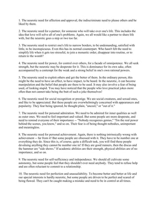 1. The neurotic need for affection and approval, the indiscriminate need to please others and be
liked by them.
2. The neurotic need for a partner, for someone who will take over one's life. This includes the
idea that love will solve all of one's problems. Again, we all would like a partner to share life
with, but the neurotic goes a step or two too far.
3. The neurotic need to restrict one's life to narrow borders, to be undemanding, satisfied with
little, to be inconspicuous. Even this has its normal counterpart. Who hasn't felt the need to
simplify life when it gets too stressful, to join a monastic order, disappear into routine, or to
return to the womb?
4. The neurotic need for power, for control over others, for a facade of omnipotence. We all seek
strength, but the neurotic may be desperate for it. This is dominance for its own sake, often
accompanied by a contempt for the weak and a strong belief in one's own rational powers.
5. The neurotic need to exploit others and get the better of them. In the ordinary person, this
might be the need to have an effect, to have impact, to be heard. In the neurotic, it can become
manipulation and the belief that people are there to be used. It may also involve a fear of being
used, of looking stupid. You may have noticed that the people who love practical jokes more
often than not cannot take being the butt of such a joke themselves!
6. The neurotic need for social recognition or prestige. We are social creatures, and sexual ones,
and like to be appreciated. But these people are overwhelmingly concerned with appearances and
popularity. They fear being ignored, be thought plain, "uncool," or "out of it."
7. The neurotic need for personal admiration. We need to be admired for inner qualities as well
as outer ones. We need to feel important and valued. But some people are more desperate, and
need to remind everyone of their importance -- "Nobody recognizes genius," "I'm the real power
behind the scenes, you know," and so on. Their fear is of being thought nobodies, unimportant
and meaningless.
8. The neurotic need for personal achievement. Again, there is nothing intrinsically wrong with
achievement -- far from it! But some people are obsessed with it. They have to be number one at
everything they do. Since this is, of course, quite a difficult task, you will find these people
devaluing anything they cannot be number one in! If they are good runners, then the discus and
the hammer are "side shows." If academic abilities are their strength, physical abilities are of no
importance, and so on.
9. The neurotic need for self-sufficiency and independence. We should all cultivate some
autonomy, but some people feel that they shouldn't ever need anybody. They tend to refuse help
and are often reluctant to commit to a relationship.
10. The neurotic need for perfection and unassailability. To become better and better at life and
our special interests is hardly neurotic, but some people are driven to be perfect and scared of
being flawed. They can't be caught making a mistake and need to be in control at all times.
 