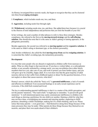 As Horney investigated these neurotic needs, she began to recognize that they can be clustered
into three broad coping strategies:
I. Compliance, which includes needs one, two, and three.
II. Aggression, including needs four through eight.
III. Withdrawal, including needs nine, ten, and three. She added three here because it is crucial
to the illusion of total independence and perfection that you limit the breadth of your life!
In her writings, she used a number of other phrases to refer to these three strategies. Besides
compliance, she referred to the first as the moving-toward strategy and the self-effacing
solution. One should also note that it is the same as Adler's getting or leaning approach, or the
phlegmatic personality.
Besides aggression, the second was referred to as moving-against and the expansive solution. It
is the same as Alder's ruling or dominant type, or the choleric personality.
And, besides withdrawal, she called the third moving-away-from and the resigning solution. It
is somewhat like Adler's avoiding type, the melancholy personality.
Development
It is true that some people who are abused or neglected as children suffer from neuroses as
adults. What we often forget is that most do not. If you have a violent father, or a schizophrenic
mother, or are sexually molested by a strange uncle, you may nevertheless have other family
members that love you, take care of you, and work to protect you from further injury, and you
will grow up to be a healthy, happy adult. It is even more true that the great majority of adult
neurotics did not in fact suffer from childhood neglect or abuse! So the question becomes, if it is
not neglect or abuse that causes neurosis, what does?
Horney's answer, which she called the "basic evil," is parental indifference, a lack of warmth
and affection in childhood. Even occasional beatings or an early sexual experience can be
overcome, if the child feels wanted and loved.
The key to understanding parental indifference is that it is a matter of the child's perception, and
not the parents' intentions. "The road to hell," it might pay to remember, "is paved with good
intentions." A well-intentioned parent may easily communicate indifference to children with
such things as showing a preference for one child over another, blaming a child for what they
may not have done, overindulging one moment and rejecting another, neglecting to fulfill
promises, disturbing a child's friendships, making fun of a child's thinking, and so on. Please
notice that many parents -- even good ones -- find themselves doing these things because of the
many pressures they may be under. Other parents do these things because they themselves are
neurotic, and place their own needs ahead of their children's
 