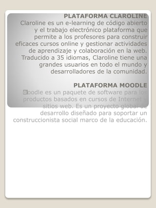 PLATAFORMA CLAROLINE
Claroline es un e-learning de código abierto
y el trabajo electrónico plataforma que
permite a los profesores para construir
eficaces cursos online y gestionar actividades
de aprendizaje y colaboración en la web.
Traducido a 35 idiomas, Claroline tiene una
grandes usuarios en todo el mundo y
desarrolladores de la comunidad.
PLATAFORMA MOODLE
﻿Moodle es un paquete de software para los
productos basados en cursos de Internet y
sitios web. Es un proyecto global de
desarrollo diseñado para soportar un
construccionista social marco de la educación.
 