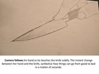 Camera follows his hand as he touches the knife subtly. The instant change
between her hand and the knife, symbolise how things can go from good to bad
in a matter of seconds.
 