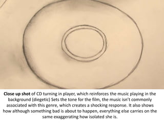 Close up shot of CD turning in player, which reinforces the music playing in the
background (diegetic) Sets the tone for the film, the music isn’t commonly
associated with this genre, which creates a shocking response. It also shows
how although something bad is about to happen, everything else carries on the
same exaggerating how isolated she is.
 