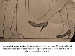 Low angle tracking shot of the two characters feet and legs. Man: straight and
neat in contrast to her pore posture. Emphasises his anal characteristics when
placed against her posture.
 