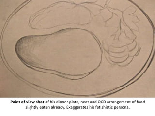 Point of view shot of his dinner plate, neat and OCD arrangement of food
slightly eaten already. Exaggerates his fetishistic persona.
 