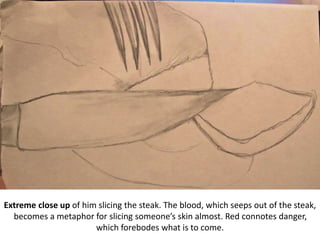 Extreme close up of him slicing the steak. The blood, which seeps out of the steak,
becomes a metaphor for slicing someone’s skin almost. Red connotes danger,
which forebodes what is to come.
 