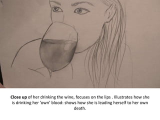 Close up of her drinking the wine, focuses on the lips . Illustrates how she
is drinking her ‘own’ blood: shows how she is leading herself to her own
death.
 