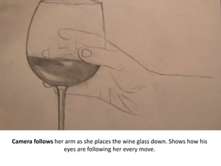 Camera follows her arm as she places the wine glass down. Shows how his
eyes are following her every move.
 