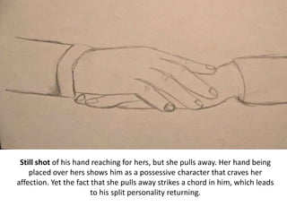 Still shot of his hand reaching for hers, but she pulls away. Her hand being
placed over hers shows him as a possessive character that craves her
affection. Yet the fact that she pulls away strikes a chord in him, which leads
to his split personality returning.
 