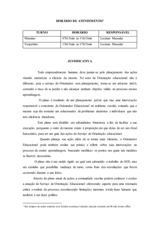 HORÁRIO DE ATENDIMENTO1
TURNO HORÁRIO RESPONSÁVEL
Matutino 07h15min às 11h15min Locimar Massalai
Vespertino 13h15min às 17h15min Locimar Massalai
JUSTIFICATIVA
Todo empreendimento humano deve pautar-se pelo planejamento das ações
visando maximizar a eficácia do mesmo. No setor de Orientação educacional não é
diferente, pois o serviço do Orientador, sem planejamento, torna-se um ativismo inútil,
correndo o risco de se perder e não alcançar nenhum objetivo válido no processo ensino
aprendizagem.
O plano é resultado de um planejamento prévio que visa uma intervenção
responsável e consciente do Orientador Educacional no ambiente escolar, evitando que o
mesmo seja tão somente um solucionador de problemas aleatórios e individuais que não
tem eficiência duradoura.
Este plano será dividido em subunidades bimestrais a fim de facilitar a sua
execução, porquanto o valor do mesmo existe à proporção em que deixa de ser um ritual
burocrático para ser um guia das ações do Serviço de Orientação educacional.
Quando planeja sua ação, além de se tornar mais eficiente, o Orientador
Educacional pode também avaliar sua prática e refletir sobre suas intervenções no
processo de ensino aprendizagem, buscando modificar os pontos nos quais tais medidas
se fizerem necessárias.
O plano não é um molde rígido ao qual está submetido o trabalho do SOE, mas
um caminho que possibilita mudança de rumo, como fruto das reavaliações que forem
ocorrendo durante o ano letivo.
Através do plano anual de ações, a comunidade escolar poderá conhecer e avaliar
a atuação do Serviço de Orientação Educacional oferecendo suporte para uma retomada
crítica e realista do processo, reconhecendo limitações inerentes à todo fazer humano que
também é um fazer político.
1 Em tempos de aulas remotas este horário continua valendo, mesmo estando emWorks home office
 