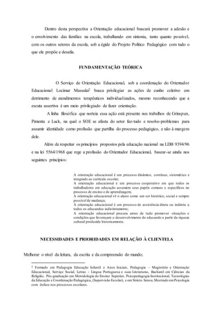 Dentro desta perspectiva a Orientação educacional buscará promover a adesão e
o envolvimento das famílias na escola, trabalhando em sintonia, tanto quanto possível,
com os outros setores da escola, sob a égide do Projeto Político Pedagógico com tudo o
que ele propõe e desafia.
FUNDAMENTAÇÃO TEÓRICA
O Serviço de Orientação Educacional, sob a coordenação do Orientador
Educacional Locimar Massalai2 busca privilegiar as ações de cunho coletivo em
detrimento de atendimentos terapêuticos individualizados, mesmo reconhecendo que a
escuta assertiva é um meio privilegiado de fazer orientação.
A linha filosófica que norteia essa ação está presente nos trabalhos de Grinspun,
Pimenta e Luck, na qual o SOE se afasta do setor faz-tudo e resolve-problemas para
assumir identidade como profissão que partilha do processo pedagógico, e não à margem
dele.
Além de respeitar os princípios propostos pela educação nacional na LDB 9394/96
e na lei 5564/1968 que rege a profissão do Orientador Educacional, basear-se ainda nos
seguintes princípios:
A orientação educacional é um processo dinâmico, contínuo, sistemático e
integrado ao currículo escolar;
A orientação educacional é um processo cooperativo em que todos os
trabalhadores em educação assumem seus papéis comuns e específicos no
processo de ensino e de aprendizagem;
A orientação educacional vê o aluno como um ser histórico, social e sempre
possível de mudança;
A orientação educacional é um processo de assistência direta ou indireta a
todos os educandos indistintamente;
A orientação educacional procura antes de tudo promover situações e
condições que favoreçam o desenvolvimento do educando a partir da riqueza
cultural produzida historicamente.
NECESSIDADES E PRIORIDADES EM RELAÇÃO À CLIENTELA
Melhorar o nível da leitura, da escrita e da compreensão do mundo;
2 Formado em Pedagogia Educação Infantil e Anos Iniciais, Pedagogia – Magistério e Orientação
Educacional, Serviço Social, Letras – Língua Portuguesa e suas Literaturas, Bacharel em Ciências da
Religião, Pós-graduação em Metodologia do Ensino Superior, Psicopedagogia Institucional, Tecnologias
da Educação e Coordenação Pedagógica, (Supervisão Escolar), e em Stricto Sensu,Mestrado emPsicologia
com ênfase nos processos escolares.
 
