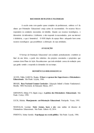RECURSOS HUMANOS E MATERIAIS
A escola conta com quadro quase completo de profissionais, embora o n° de
alunos por Orientador Educacional esteja acima do recomendado. Os recursos físicos
respondem às condições necessárias de trabalho. Quanto aos recursos tecnológicos, o
laboratório de informática é deficiente e não responde às necessidades, pois sua internet
é deficitária, o que é lamentável. O SOE dispõe de espaço físico adequado bem como
recursos tecnológicos que possibilitam a efetivação de suas atividades.
AVALIAÇÃO
O Serviço de Orientação Educacional será avaliado periodicamente e também ao
final do ano letivo, a partir dos relatórios dos projetos executados e propósitos que
constam deste Plano de Ação. Reconhecemos que toda atividade carece de avaliação para
que ganhe sentido e responda às demandas de seu tempo.
REFERÊNCIAS BIBLIOGRÁFICAS
ALVES, Nilda; GARCIA, Regina. O fazer e o pensar dos Supervisores e Orientadores
Educacionais. São Paulo: Loyola, 1986.
BRASIL. Base Nacional Comum Curricular: Educação Infantil e Ensino Fundamental.
Brasília: MEC/Secretaria de Educação Básica, 2017.
GRINSPUN, Mirian P.S. Zippin (org.). A prática dos Orientadores Educacionais. São
Paulo: Cortez, 1998.
LUCK, Heloísa. Planejamento em Orientação Educacional. Petrópolis: Vozes, 1991.
MASSALAI, Locimar. Entre tramas, laços e nós: uma análise de discurso de
Orientadoras Educacionais. São Paulo: Editora 42, 2014.
PIMENTA, Selma Garrido. O pedagogo na escola pública. São Paulo: Loyola, 1986.
 