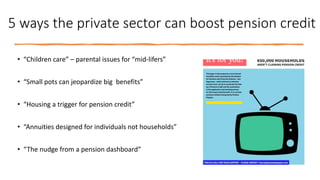 5 ways the private sector can boost pension credit
• “Children care” – parental issues for “mid-lifers”
• “Small pots can jeopardize big benefits”
• “Housing a trigger for pension credit”
• “Annuities designed for individuals not households”
• “The nudge from a pension dashboard”
 