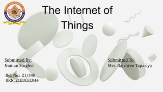The Internet of
Things
Submitted By:
Naman Singhvi
Roll No.: 21/348
URN: 21EUCEC044
Submitted To:
Mrs. Rajshree Tapariya
 