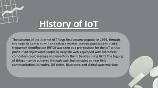 History of IoT
The concept of the Internet of Things first became popular in 1999, through
the Auto-ID Center at MIT and related market-analysis publications. Radio-
frequency identification (RFID) was seen as a prerequisite for the IoT at that
point. If all objects and people in daily life were equipped with identifiers,
computers could manage and inventory them. Besides using RFID, the tagging
of things may be achieved through such technologies as near field
communication, barcodes, QR codes, Bluetooth, and digital watermarking.
 
