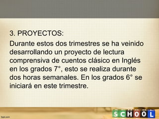 3. PROYECTOS:
Durante estos dos trimestres se ha veinido
desarrollando un proyecto de lectura
comprensiva de cuentos clásico en Inglés
en los grados 7°, esto se realiza durante
dos horas semanales. En los grados 6° se
iniciará en este trimestre.
 