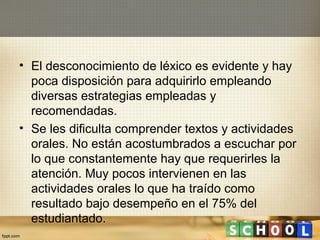 • El desconocimiento de léxico es evidente y hay
  poca disposición para adquirirlo empleando
  diversas estrategias empleadas y
  recomendadas.
• Se les dificulta comprender textos y actividades
  orales. No están acostumbrados a escuchar por
  lo que constantemente hay que requerirles la
  atención. Muy pocos intervienen en las
  actividades orales lo que ha traído como
  resultado bajo desempeño en el 75% del
  estudiantado.
 