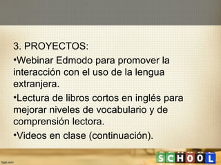 3. PROYECTOS:
•Webinar Edmodo para promover la
interacción con el uso de la lengua
extranjera.
•Lectura de libros cortos en inglés para
mejorar niveles de vocabulario y de
comprensión lectora.
•Videos en clase (continuación).
 