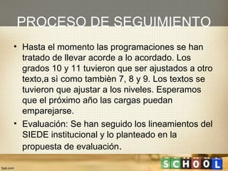 PROCESO DE SEGUIMIENTO
• Hasta el momento las programaciones se han
  tratado de llevar acorde a lo acordado. Los
  grados 10 y 11 tuvieron que ser ajustados a otro
  texto,a sì como tambièn 7, 8 y 9. Los textos se
  tuvieron que ajustar a los niveles. Esperamos
  que el próximo año las cargas puedan
  emparejarse.
• Evaluación: Se han seguido los lineamientos del
  SIEDE institucional y lo planteado en la
  propuesta de evaluación.
 