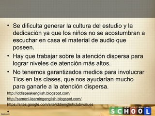 • Se dificulta generar la cultura del estudio y la
  dedicación ya que los niños no se acostumbran a
  escuchar en casa el material de audio que
  poseen.
• Hay que trabajar sobre la atención dispersa para
  lograr niveles de atención más altos.
• No tenemos garantizados medios para involucrar
  Tics en las clases, que nos ayudarían mucho
  para ganarle a la atención dispersa.
http://iddispeakenglish.blogspot.com/
http://sameni-learningenglish.blogspot.com/
https://sites.google.com/site/iddienglishclub/values

•
 