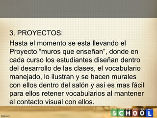 3. PROYECTOS:
Hasta el momento se esta llevando el
Proyecto “muros que enseñan”, donde en
cada curso los estudiantes diseñan dentro
del desarrollo de las clases, el vocabulario
manejado, lo ilustran y se hacen murales
con ellos dentro del salón y así es mas fácil
para ellos retener vocabularios al mantener
el contacto visual con ellos.
 