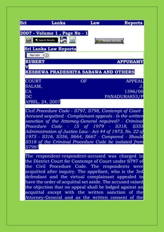 Sri Lanka Law Reports
2007 - Volume 1 , Page No - 1
Sri Lanka Law Reports
RUBERT APPUHAMY
V
KESBEWA PRADESHIYA SABAWA AND OTHERS
COURT OF APPEAL
SALAM, J.
CA 1396/06
DC PANADURA853/P
APRIL, 24, 2007
Civil Procedure Code - S797, S798, Contempt of Court -
Accused acquitted - Complainant appeals - Is the written
sanction of the Attorney-General required? - Criminal
Procedure Code - 15 of 1979 - S318, S355
Administration of Justice Law - Act 44 of 1973, No. 22 of
1975 - S316, S356, S664, S667 - Compared - Should
S318 of the Criminal Procedure Code be isolated from
S798?
The respondent-respondent-accused was charged in
the District Court for Contempt of Court under S797 of
the Civil Procedure Code. The respondents were
acquitted after inquiry. The appellant, who is the 3rd
defendant and the virtual complainant appealed to
have the order of acquittal set aside. The accused raised
the objection that no appeal shall be lodged against an
acquittal except with the written sanction of the
Attorney-General and as the written consent of the
 