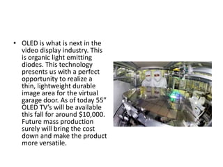 • OLED is what is next in the
video display industry. This
is organic light emitting
diodes. This technology
presents us with a perfect
opportunity to realize a
thin, lightweight durable
image area for the virtual
garage door. As of today 55”
OLED TV’s will be available
this fall for around $10,000.
Future mass production
surely will bring the cost
down and make the product
more versatile.
 