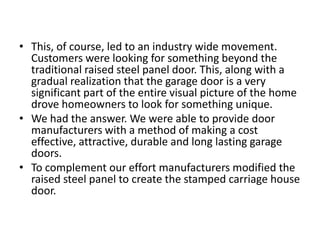 • This, of course, led to an industry wide movement.
Customers were looking for something beyond the
traditional raised steel panel door. This, along with a
gradual realization that the garage door is a very
significant part of the entire visual picture of the home
drove homeowners to look for something unique.
• We had the answer. We were able to provide door
manufacturers with a method of making a cost
effective, attractive, durable and long lasting garage
doors.
• To complement our effort manufacturers modified the
raised steel panel to create the stamped carriage house
door.
 