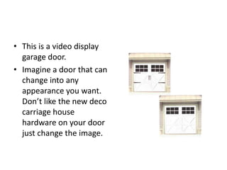 • This is a video display
garage door.
• Imagine a door that can
change into any
appearance you want.
Don’t like the new deco
carriage house
hardware on your door
just change the image.
 
