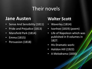 Their novels
Jane Austen
• Sense And Sensibility (1811)
• Pride and Prejudice (1813)
• Mansfield Park (1814)
• Emma (1815)
• Persuasion (1818)
Walter Scott
• Waverley (1814)
• Ivanhoe (1819) (poem)
• Life of Napoleon which was
published in 9 volumes in
1827.
• His Dramatic work:
• Halidon Hill (1922)
• A Melodrama (1830)
 