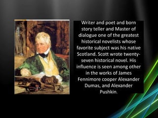 Writer and poet and born
story teller and Master of
dialogue one of the greatest
historical novelists whose
favorite subject was his native
Scotland. Scott wrote twenty-
seven historical novel. His
influence is seen among other
in the works of James
Fennimore cooper Alexander
Dumas, and Alexander
Pushkin.
 