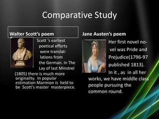 Comparative Study
Walter Scott’s poem
Scott ‘s earliest
poetical efforts
were translat-
lations from
the German. In The
Lay of last Minstrel
(1805) there is much more
originality. In popular
estimation Marmion is held to
be Scott's master masterpiece.
Jane Austen’s poem
• Her first novel no-
• vel was Pride and
• Prejudice(1796-97
• published 1813).
• In it , as in all her
works, we have middle class
people pursuing the
common round.
 