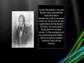 Scott interested in the old
Border tales and ballads
had early been
awakened, and he devoted
much of his leisure to the
exploration of the Border
Country. His early years
Scott spent in sanday-
know , in the residence of
his paternal grand father .
There his grand mother
told him tales of old
heroes.
 