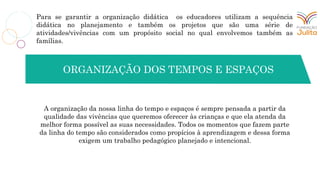 Para se garantir a organização didática os educadores utilizam a sequência
didática no planejamento e também os projetos que são uma série de
atividades/vivências com um propósito social no qual envolvemos também as
famílias.
A organização da nossa linha do tempo e espaços é sempre pensada a partir da
qualidade das vivências que queremos oferecer às crianças e que ela atenda da
melhor forma possível as suas necessidades. Todos os momentos que fazem parte
da linha do tempo são considerados como propícios à aprendizagem e dessa forma
exigem um trabalho pedagógico planejado e intencional.
ORGANIZAÇÃO DOS TEMPOS E ESPAÇOS
 