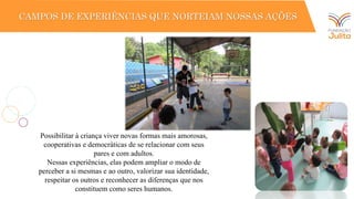 PRÁTICA PEDAGÓGICA
CAMPOS DE EXPERIÊNCIAS QUE NORTEIAM NOSSAS AÇÕES
Possibilitar à criança viver novas formas mais amorosas,
cooperativas e democráticas de se relacionar com seus
pares e com adultos.
Nessas experiências, elas podem ampliar o modo de
perceber a si mesmas e ao outro, valorizar sua identidade,
respeitar os outros e reconhecer as diferenças que nos
constituem como seres humanos.
 