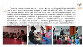 Garantir a oportunidade para a criança viver de maneira criativa experiências
com a voz e com instrumentos sonoros e materiais diversificados. Apresentar as
crianças por meio da leitura de histórias livros com ilustrações expressivas e pela
dramatização de seu enredo por personagens que chamam a atenção despertando o
interesse das crianças. Promover a participação das crianças a manifestação e
apreciação artística, de modo a favorecer o desenvolvimento da sensibilidade,
criatividade e da expressão pessoal das crianças, permitindo que se apropriem e
reconfigurem, a cultura e potencializem suas singularidades, ao ampliar repertórios e
interpretar suas experiências e vivências artísticas.
 