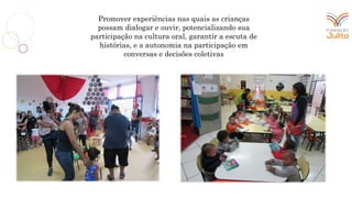 Promover experiências nas quais as crianças
possam dialogar e ouvir, potencializando sua
participação na cultura oral, garantir a escuta de
histórias, e a autonomia na participação em
conversas e decisões coletivas
 