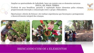 Ampliar as oportunidades de ludicidade, lazer em contato com os elementos natureza
(ÁGUA, AR, FOGO, TERRA).
Usufruir de seus benefícios, garantir a exploração destes elementos pelas crianças,
proporcionando interação e comunicação entre o grupo e Educadores.
Oportunizar o direito de brincar e de realizar experiências que favoreçam o protagonismo
e desenvolvimento integral das crianças.
BRINCANDO COM OS 4 ELEMENTOS
 