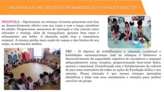 SHANTALA E PRC (PRÁTICA DE RESPIRAÇÃO E CONCENTRAÇÃO)
PRC – O objetivo de trabalharmos a educação emocional e
habilidades socioemocionais com as crianças é favorecer o
desenvolvimento da capacidade cognitiva de reconhecer e manejar
adequadamente essas emoções, proporcionando bem-estar físico,
mental e emocional. Contribuindo com o fortalecimento da cultura
de paz como norteadora de todas as ações da Fundação Julita e seu
entorno. Nossa intenção é que nossas crianças aprendem
identificar e lidar com seus sentimentos e emoções para melhor
convívio em grupo.
SHANTALA – Oportunizar as crianças vivencias prazerosa com foco
no desenvolvimento afetivo com seu corpo e com o toque carinhoso
do adulto. Proporcionar momentos de interação e cria vinculo entre
educador e criança, além de tranquilizar, garante bem estar e
relaxamento aos bebês. A shantala ainda traz a consciência
corporal. A criança ganha mais noção de espaço e dos limites do seu
corpo, se movimenta melhor.
 