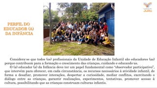 Considera-se que todos (os) profissionais da Unidade de Educação Infantil são educadores (as)
porque contribuem para a formação e crescimento das crianças, cuidando e educando-as.
O (a) educador (a) da Infância deve ter um papel fundamental como “observador participativo”,
que intervém para oferecer, em cada circunstância, os recursos necessários à atividade infantil, de
forma a desafiar, promover interações, despertar a curiosidade, mediar conflitos, exercitando o
diálogo entre as crianças, garantir realizações, experimentos, tentativas, promover acesso à
cultura, possibilitando que as crianças construam culturas infantis.
PERFIL DO
EDUCADOR (A)
DA INFÂNCIA
 