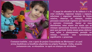 O papel do educador (a) da infância é o de
criar condições, organizar tempos e espaços,
selecionar e organizar materiais de forma
criativa, observar as crianças, avaliar
processos construindo registros que descrevam
o percurso vivenciado. Apoiar as suas
descobertas, estar atento aos sinais que as
crianças apresentam durante as brincadeiras
para que partindo destes sinais possa elaborar
suas ações e planejamento pautado na
criança, tornando uma aprendizagem
significativa e prazerosa.
Contamos também , com o apoio do projeto Comunidade em Movimento", no qual
jovens desdobram os benefícios adquiridos na própria Fundação Julita, atuando
juntamente com os educadores no apoio as crianças em atividades.
 