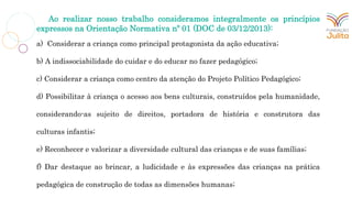 Ao realizar nosso trabalho consideramos integralmente os princípios
expressos na Orientação Normativa nº 01 (DOC de 03/12/2013):
a) Considerar a criança como principal protagonista da ação educativa;
b) A indissociabilidade do cuidar e do educar no fazer pedagógico;
c) Considerar a criança como centro da atenção do Projeto Político Pedagógico;
d) Possibilitar à criança o acesso aos bens culturais, construídos pela humanidade,
considerando-as sujeito de direitos, portadora de história e construtora das
culturas infantis;
e) Reconhecer e valorizar a diversidade cultural das crianças e de suas famílias;
f) Dar destaque ao brincar, a ludicidade e às expressões das crianças na prática
pedagógica de construção de todas as dimensões humanas;
 