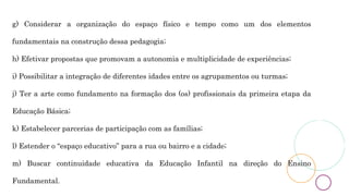 g) Considerar a organização do espaço físico e tempo como um dos elementos
fundamentais na construção dessa pedagogia;
h) Efetivar propostas que promovam a autonomia e multiplicidade de experiências;
i) Possibilitar a integração de diferentes idades entre os agrupamentos ou turmas;
j) Ter a arte como fundamento na formação dos (os) profissionais da primeira etapa da
Educação Básica;
k) Estabelecer parcerias de participação com as famílias;
l) Estender o “espaço educativo” para a rua ou bairro e a cidade;
m) Buscar continuidade educativa da Educação Infantil na direção do Ensino
Fundamental.
 