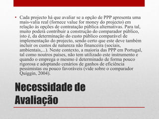 Necessidade de
Avaliação
• Cada projecto há que avaliar se a opção de PPP apresenta uma
mais-valia real (fornece value for money do projecto) em
relação às opções de contratação pública alternativas. Para tal,
muito poderá contribuir a construção do comparador público,
isto é, da determinação do custo público comparável de
implementação do projecto, sendo certo que este deve também
incluir os custos de natureza não financeira (sociais,
ambientais,...). Neste contexto, a maioria das PPP em Portugal,
tal como noutros países, não tem utilizado este instrumento e
quando o emprega o mesmo é determinado de forma pouco
rigorosa e adoptando cenários de ganhos de eficiência
pessimistas ou pouco favoráveis (vide sobre o comparador
Quiggin, 2004).
 
